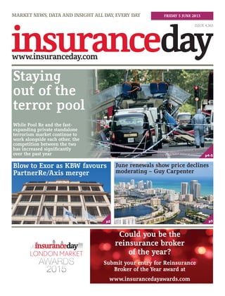 MARKET NEWS, DATA AND INSIGHT ALL DAY, EVERY DAY
ISSUE 4,365
FRIDAY 5 JUNE 2015
Staying
out of the
terror pool
While Pool Re and the fast-
expanding private standalone
terrorism market continue to
work alongside each other, the
competition between the two
has increased significantly
over the past year
p2 p3
p4-5
Blow to Exor as KBW favours
PartnerRe/Axis merger
June renewals show price declines
moderating – Guy Carpenter
www.insurancedayawards.com
Could you be the
reinsurance broker
of the year?
Submit your entry for Reinsurance
Broker of the Year award at
 
