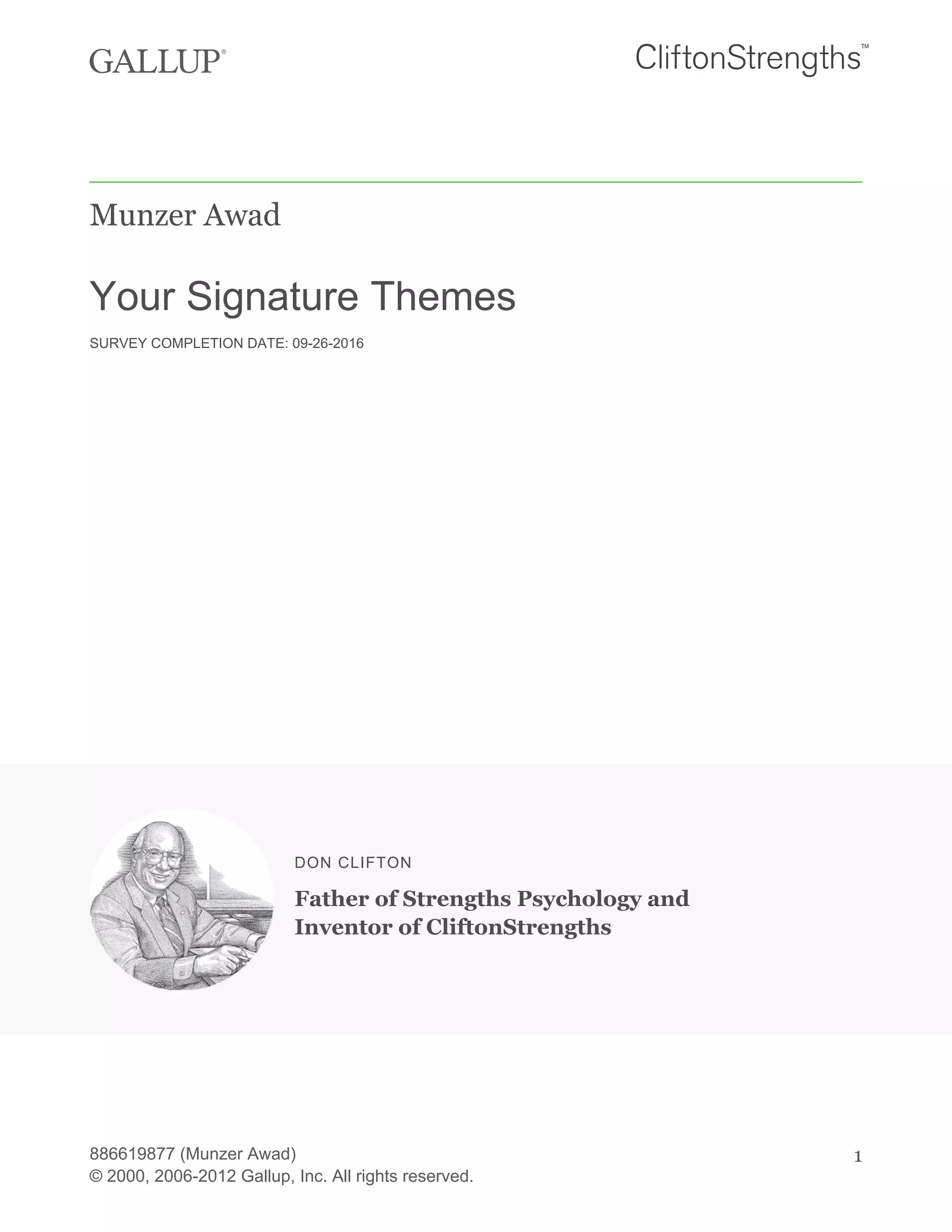 Munzer Awad
Your Signature Themes
SURVEY COMPLETION DATE: 09-26-2016
DON CLIFTON
Father of Strengths Psychology and
Inventor of CliftonStrengths
886619877 (Munzer Awad)
© 2000, 2006-2012 Gallup, Inc. All rights reserved.
1
 