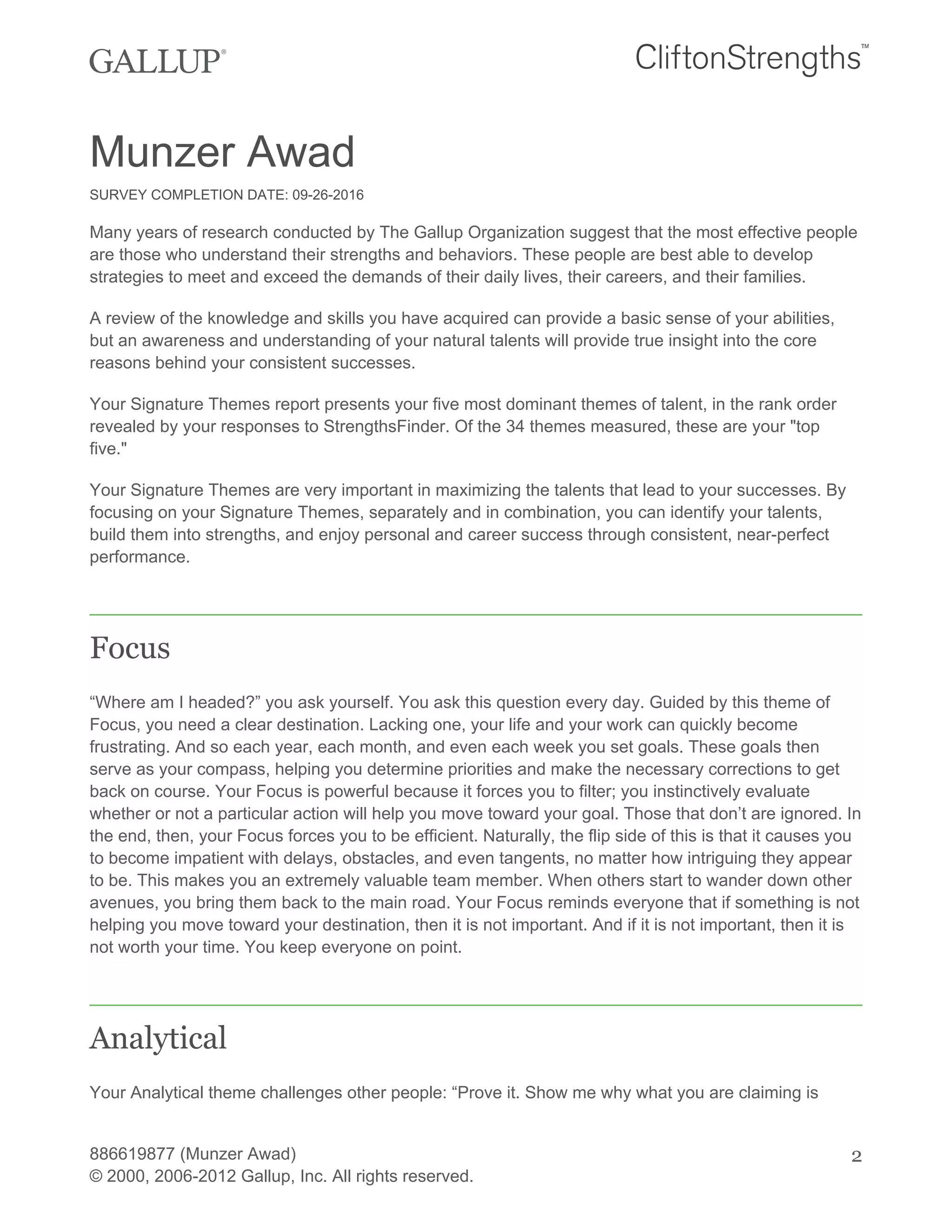 Munzer Awad
SURVEY COMPLETION DATE: 09-26-2016
Many years of research conducted by The Gallup Organization suggest that the most effective people
are those who understand their strengths and behaviors. These people are best able to develop
strategies to meet and exceed the demands of their daily lives, their careers, and their families.
A review of the knowledge and skills you have acquired can provide a basic sense of your abilities,
but an awareness and understanding of your natural talents will provide true insight into the core
reasons behind your consistent successes.
Your Signature Themes report presents your five most dominant themes of talent, in the rank order
revealed by your responses to StrengthsFinder. Of the 34 themes measured, these are your "top
five."
Your Signature Themes are very important in maximizing the talents that lead to your successes. By
focusing on your Signature Themes, separately and in combination, you can identify your talents,
build them into strengths, and enjoy personal and career success through consistent, near-perfect
performance.
Focus
“Where am I headed?” you ask yourself. You ask this question every day. Guided by this theme of
Focus, you need a clear destination. Lacking one, your life and your work can quickly become
frustrating. And so each year, each month, and even each week you set goals. These goals then
serve as your compass, helping you determine priorities and make the necessary corrections to get
back on course. Your Focus is powerful because it forces you to filter; you instinctively evaluate
whether or not a particular action will help you move toward your goal. Those that don’t are ignored. In
the end, then, your Focus forces you to be efficient. Naturally, the flip side of this is that it causes you
to become impatient with delays, obstacles, and even tangents, no matter how intriguing they appear
to be. This makes you an extremely valuable team member. When others start to wander down other
avenues, you bring them back to the main road. Your Focus reminds everyone that if something is not
helping you move toward your destination, then it is not important. And if it is not important, then it is
not worth your time. You keep everyone on point.
Analytical
Your Analytical theme challenges other people: “Prove it. Show me why what you are claiming is
886619877 (Munzer Awad)
© 2000, 2006-2012 Gallup, Inc. All rights reserved.
2
 