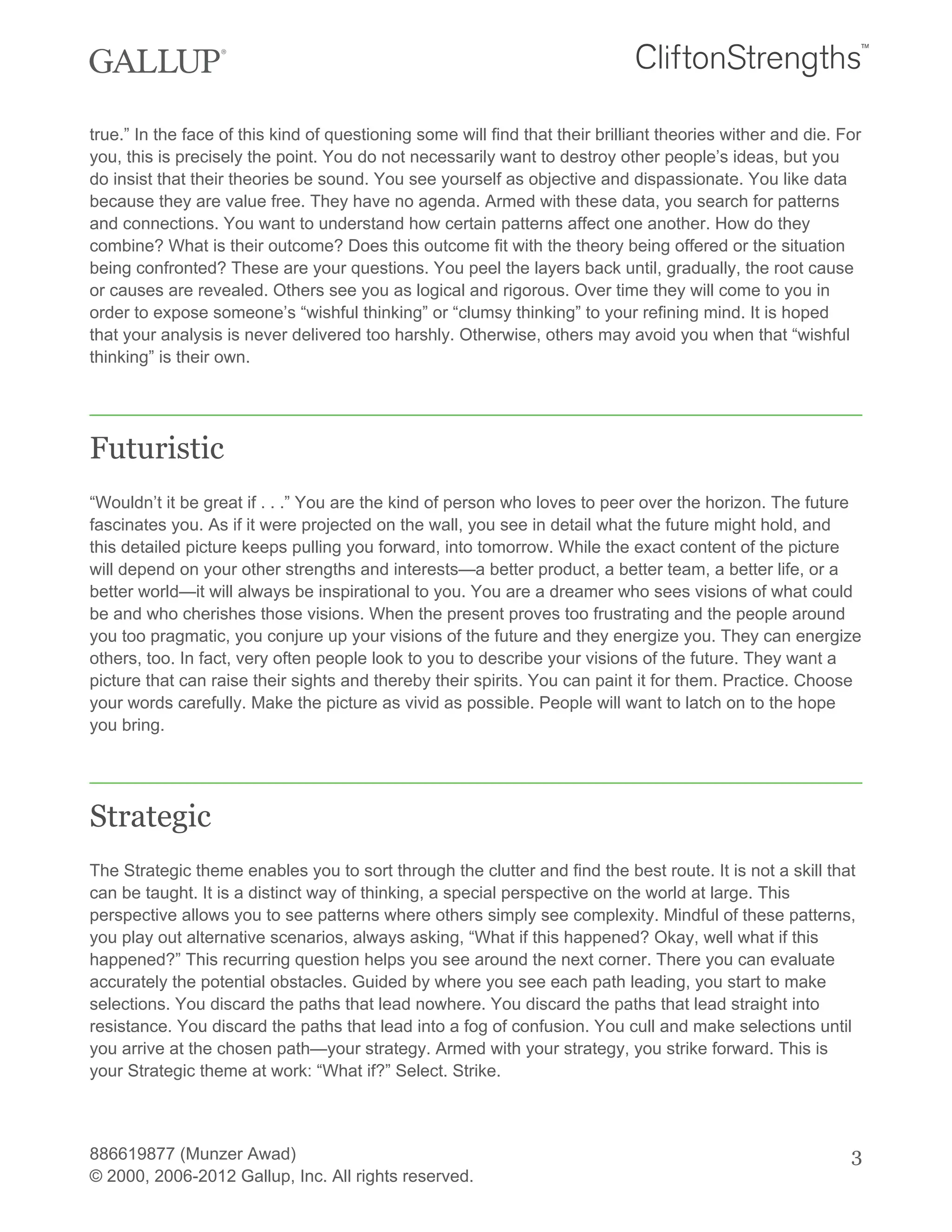 true.” In the face of this kind of questioning some will find that their brilliant theories wither and die. For
you, this is precisely the point. You do not necessarily want to destroy other people’s ideas, but you
do insist that their theories be sound. You see yourself as objective and dispassionate. You like data
because they are value free. They have no agenda. Armed with these data, you search for patterns
and connections. You want to understand how certain patterns affect one another. How do they
combine? What is their outcome? Does this outcome fit with the theory being offered or the situation
being confronted? These are your questions. You peel the layers back until, gradually, the root cause
or causes are revealed. Others see you as logical and rigorous. Over time they will come to you in
order to expose someone’s “wishful thinking” or “clumsy thinking” to your refining mind. It is hoped
that your analysis is never delivered too harshly. Otherwise, others may avoid you when that “wishful
thinking” is their own.
Futuristic
“Wouldn’t it be great if . . .” You are the kind of person who loves to peer over the horizon. The future
fascinates you. As if it were projected on the wall, you see in detail what the future might hold, and
this detailed picture keeps pulling you forward, into tomorrow. While the exact content of the picture
will depend on your other strengths and interests—a better product, a better team, a better life, or a
better world—it will always be inspirational to you. You are a dreamer who sees visions of what could
be and who cherishes those visions. When the present proves too frustrating and the people around
you too pragmatic, you conjure up your visions of the future and they energize you. They can energize
others, too. In fact, very often people look to you to describe your visions of the future. They want a
picture that can raise their sights and thereby their spirits. You can paint it for them. Practice. Choose
your words carefully. Make the picture as vivid as possible. People will want to latch on to the hope
you bring.
Strategic
The Strategic theme enables you to sort through the clutter and find the best route. It is not a skill that
can be taught. It is a distinct way of thinking, a special perspective on the world at large. This
perspective allows you to see patterns where others simply see complexity. Mindful of these patterns,
you play out alternative scenarios, always asking, “What if this happened? Okay, well what if this
happened?” This recurring question helps you see around the next corner. There you can evaluate
accurately the potential obstacles. Guided by where you see each path leading, you start to make
selections. You discard the paths that lead nowhere. You discard the paths that lead straight into
resistance. You discard the paths that lead into a fog of confusion. You cull and make selections until
you arrive at the chosen path—your strategy. Armed with your strategy, you strike forward. This is
your Strategic theme at work: “What if?” Select. Strike.
886619877 (Munzer Awad)
© 2000, 2006-2012 Gallup, Inc. All rights reserved.
3
 