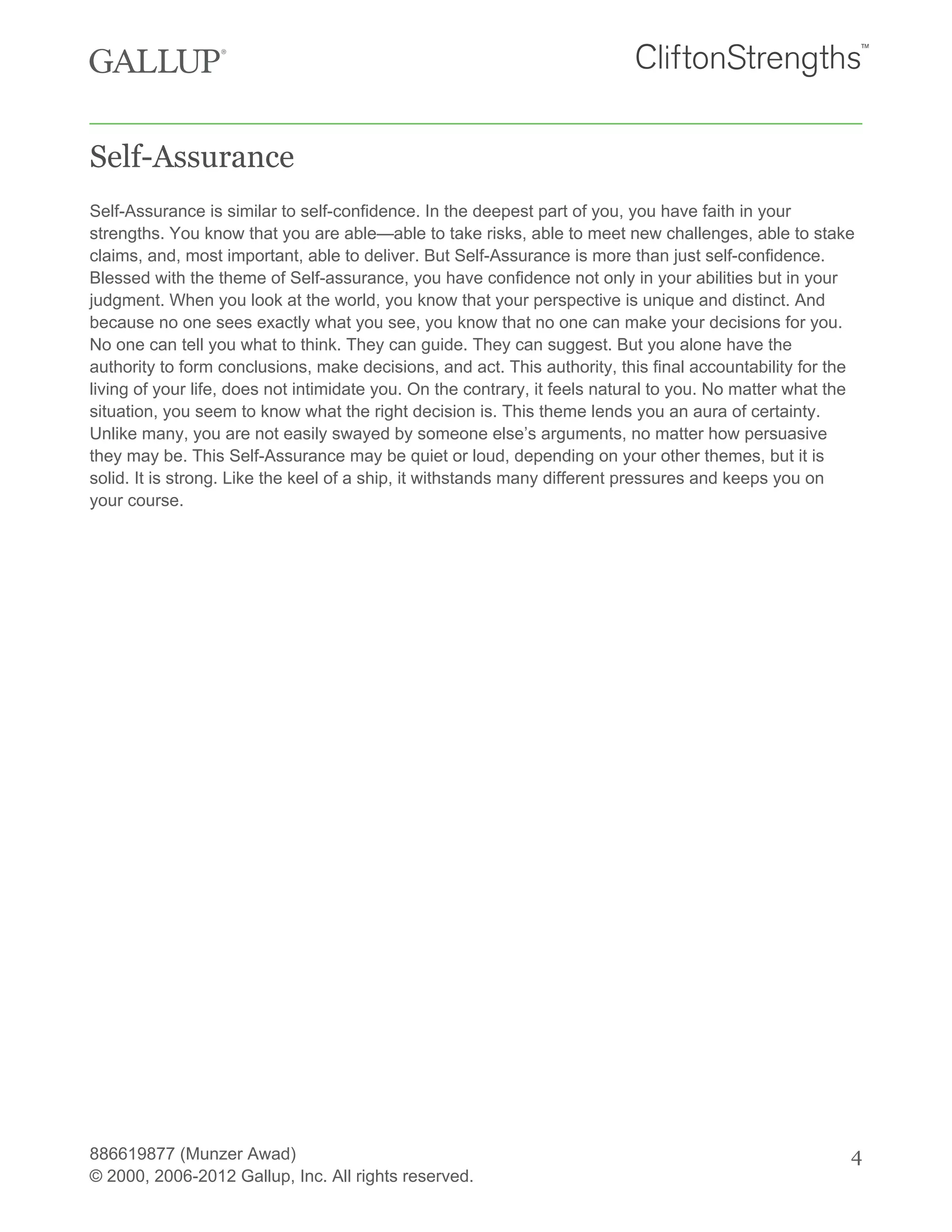 Self-Assurance
Self-Assurance is similar to self-confidence. In the deepest part of you, you have faith in your
strengths. You know that you are able—able to take risks, able to meet new challenges, able to stake
claims, and, most important, able to deliver. But Self-Assurance is more than just self-confidence.
Blessed with the theme of Self-assurance, you have confidence not only in your abilities but in your
judgment. When you look at the world, you know that your perspective is unique and distinct. And
because no one sees exactly what you see, you know that no one can make your decisions for you.
No one can tell you what to think. They can guide. They can suggest. But you alone have the
authority to form conclusions, make decisions, and act. This authority, this final accountability for the
living of your life, does not intimidate you. On the contrary, it feels natural to you. No matter what the
situation, you seem to know what the right decision is. This theme lends you an aura of certainty.
Unlike many, you are not easily swayed by someone else’s arguments, no matter how persuasive
they may be. This Self-Assurance may be quiet or loud, depending on your other themes, but it is
solid. It is strong. Like the keel of a ship, it withstands many different pressures and keeps you on
your course.
886619877 (Munzer Awad)
© 2000, 2006-2012 Gallup, Inc. All rights reserved.
4
 