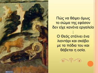 Πώς να θάψει όμως
το σώμα της εφόσον
δεν είχε κανένα εργαλείο
;
Ο Θεός στέλνει ένα
λιοντάρι και σκάβει
με τα πόδια του και
θάβεται η οσία.
 