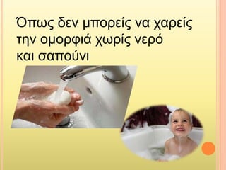 Όπως δεν μπορείς να χαρείς
την ομορφιά χωρίς νερό
και σαπούνι
 