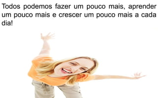 Todos podemos fazer um pouco mais, aprender 
um pouco mais e crescer um pouco mais a cada 
dia! 
 