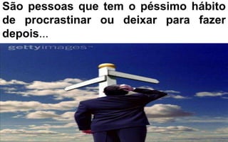 São pessoas que tem o péssimo hábito 
de procrastinar ou deixar para fazer 
depois... 
 