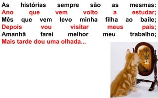 As histórias sempre são as mesmas: 
Ano que vem volto a estudar; 
Mês que vem levo minha filha ao baile; 
Depois vou visitar meus pais; 
Amanhã farei melhor meu trabalho; 
Mais tarde dou uma olhada... 
 
