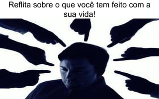 Reflita sobre o que você tem feito com a 
sua vida! 
 