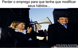 Perder o emprego para que tenha que modificar 
seus hábitos... 
 