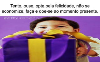 Tente, ouse, opte pela felicidade, não se 
economize, faça e doe-se ao momento presente. 
 