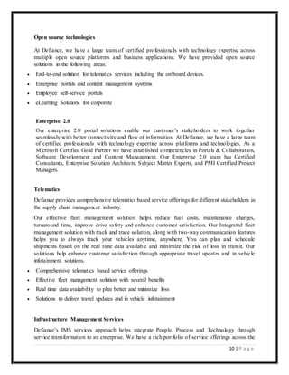 10 | P a g e
Open source technologies
At Defiance, we have a large team of certified professionals with technology expertise across
multiple open source platforms and business applications. We have provided open source
solutions in the following areas:
 End-to-end solution for telematics services including the on board devices.
 Enterprise portals and content management systems
 Employee self-service portals
 eLearning Solutions for corporate
Enterprise 2.0
Our enterprise 2.0 portal solutions enable our customer’s stakeholders to work together
seamlessly with better connectivity and flow of information. At Defiance, we have a large team
of certified professionals with technology expertise across platforms and technologies. As a
Microsoft Certified Gold Partner we have established competencies in Portals & Collaboration,
Software Development and Content Management. Our Enterprise 2.0 team has Certified
Consultants, Enterprise Solution Architects, Subject Matter Experts, and PMI Certified Project
Managers.
Telematics
Defiance provides comprehensive telematics based service offerings for different stakeholders in
the supply chain management industry.
Our effective fleet management solution helps reduce fuel costs, maintenance charges,
turnaround time, improve drive safety and enhance customer satisfaction. Our Integrated fleet
management solution with track and trace solution, along with two-way communication features
helps you to always track your vehicles anytime, anywhere. You can plan and schedule
shipments based on the real time data available and minimize the risk of loss in transit. Our
solutions help enhance customer satisfaction through appropriate travel updates and in vehicle
infotainment solutions.
 Comprehensive telematics based service offerings
 Effective fleet management solution with several benefits
 Real time data availability to plan better and minimize loss
 Solutions to deliver travel updates and in vehicle infotainment
Infrastructure Management Services
Defiance’s IMS services approach helps integrate People, Process and Technology through
service transformation to an enterprise. We have a rich portfolio of service offerings across the
 
