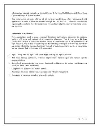 11 | P a g e
infrastructure lifecycle through our Consult (Assess & Advice), Build (Design and Deploy) and
Operate (Manage & Report) services.
As a global system integrator offering full life cycle services Defiance offers customers a flexible
approach to achieve a robust IT solution through its IMS services. Defiance’s certified and
experienced consultants have the domain and process knowledge to ensure a sustainable service
and operation.
Verification & Validation
The organizations need to ensure minimal downtime and business disruption to maximize
business efficiency and maintain their competitive advantage. That is why we at Defiance
Testing Unit, believe in delivering the right testing, with the right tools at the right time by the
right resources. We do this by deploying risk-based testing techniques to reflect the importance
and impact of specific business functions. Through a vendor agnostic to test tools we optimize
use and enhance their performance with automation.
 Right Testing with the Right Tools at the Right Time by the Right Resources
 Risk-based testing techniques, continual improvement methodologies and vendor agnostic
approach to tools
 Streamlined communication and cross functional collaboration to ensure verification and
validation meets client requirements
 Compliance of identified and defined metrics
 Automation to ensure optimal use of resources and efficient management
 Experience in managing complex, large-scale projects
 