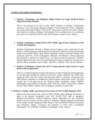 12 | P a g e
LATEST SCENARIO OF DEFIANCE
1. Defiance Technologies and Bridgeline Digital Partner for Iapps Platform Based
Digital Marketing Solutions
“We’re very pleased to be able to offer iAPPS solutions to Defiance Technologies
customers,” says Titas Gupta, Bridgeline Digital’s Vice President for APAC. “Bridgeline
sees great growth opportunities in the APAC region and is excited to be able to partner
with a player as strong as Defiance Technologies. We’re confident that we can replicate
the success we’ve had with iAPPS in the North American market across AsiaPac”.
2. Defiance Technologies Limited Wins SAP® Mobile Apps Partner Challenge at SAP
TechEd 2012 Bangalore
Defiance Technologies Limited, a Hinduja Group Company, today announced its Pre-
Delivery Vehicle Inspection mobile app for the automotive industry has been declared the
winner of the SAP® Mobile Apps Partner Challenge in India at the SAP TechEd 2012
conference held Nov. 28-30 in Bangalore. Defiance’s Pre-Delivery Vehicle Inspection
app, designed to operate on a tablet device, was chosen as the best among 15 enterprise
mobility applications that were showcased during this unique competition. The apps were
rated on various parameters such as utility, innovation, customer value and user interface.
3. Defiance Technologies Limited and AUSY Group announce Joint Venture to meet
defence offset requirements
AUSY is a leading European company specializing in High Technology and Engineering.
As the first step towards the creation of this joint venture, Defiance and AUSY have
signed the MoU. The joint venture will help meet AUSY’s customer’s commitment for
offset defence obligation as mandated by Indian defence offset policy norms. The joint
venture has to be approved by the Defence Offset Facilitation Agency (DOFA)
established by the Ministry of Defence, India. With this, AUSY will be able to address
the new offset Defence contract from its European customers towards India.
4. Defiance's winning mobile app showcased in webcast at SAP TechEd Bangalore 2012
Defiance has been declared the winner of SAP’s Mobile Apps Challenge for Partners in
India at the premier technology event SAP TechEd 2012 held in Bangalore.
Defiance’s Pre-Delivery Vehicle Inspection mobile application for the automotive
industry has been rated as the best among 15 enterprise mobility applications submitted
to this unique contest. Raghunath Thali, Head of APJ and MENA Platform Ecosystem
and eChannels, Global Ecosystem and Channels at SAP, hosts Umashankar
Subramanian, VP of Mobility at Defiance Technologies in this webcast.
 