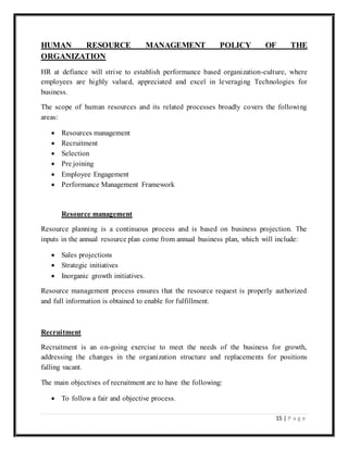 15 | P a g e
HUMAN RESOURCE MANAGEMENT POLICY OF THE
ORGANIZATION
HR at defiance will strive to establish performance based organization-culture, where
employees are highly valued, appreciated and excel in leveraging Technologies for
business.
The scope of human resources and its related processes broadly covers the following
areas:
 Resources management
 Recruitment
 Selection
 Pre joining
 Employee Engagement
 Performance Management Framework
Resource management
Resource planning is a continuous process and is based on business projection. The
inputs in the annual resource plan come from annual business plan, which will include:
 Sales projections
 Strategic initiatives
 Inorganic growth initiatives.
Resource management process ensures that the resource request is properly authorized
and full information is obtained to enable for fulfillment.
Recruitment
Recruitment is an on-going exercise to meet the needs of the business for growth,
addressing the changes in the organization structure and replacements for positions
falling vacant.
The main objectives of recruitment are to have the following:
 To follow a fair and objective process.
 