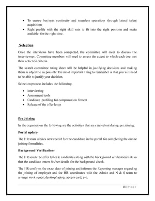 16 | P a g e
 To ensure business continuity and seamless operations through lateral talent
acquisition
 Right profile with the right skill sets to fit into the right position and make
available for the right time.
Selection
Once the interviews have been completed, the committee will meet to discuss the
interviewees. Committee members will need to assess the extent to which each one met
their selectioncriteria.
The search committee rating sheet will be helpful in justifying decisions and making
them as objective as possible.The most important thing to remember is that you will need
to be able to justify your decision.
Selection process includes the following:
 Interviewing
 Assessment tools
 Candidate profiling for compensation fitment
 Release of the offer letter
Pre Joining
In the organization the following are the activities that are carried out during pre joining:
Portal update-
The HR team creates new record for the candidate in the portal for completing the online
joining formalities.
Background Verification-
The HR sends the offer letter to candidates along with the background verification link so
that the candidate enters his/her details for the background check.
The HR confirms the exact date of joining and informs the Reporting manager regarding
the joining of employee and the HR coordinates with the Admin and N & S team to
arrange work space, desktop/laptop, access card, etc.
 