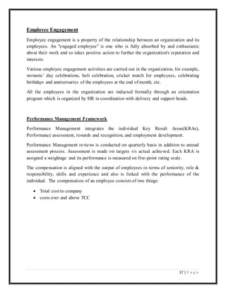 17 | P a g e
Employee Engagement
Employee engagement is a property of the relationship between an organization and its
employees. An "engaged employee" is one who is fully absorbed by and enthusiastic
about their work and so takes positive action to further the organization's reputation and
interests.
Various employee engagement activities are carried out in the organization, for example,
womens’ day celebrations, holi celebration, cricket match for employees, celebrating
birthdays and anniversaries of the employees at the end of month, etc.
All the employees in the organization are inducted formally through an orientation
program which is organized by HR in coordination with delivery and support heads.
Performance Management Framework
Performance Management integrates the individual Key Result Areas(KRAs),
Performance assessment, rewards and recognition, and employment development.
Performance Management reviews is conducted on quarterly basis in addition to annual
assessment process. Assessment is made on targets v/s actual achieved. Each KRA is
assigned a weightage and its performance is measured on five-point rating scale.
The compensation is aligned with the output of employees in terms of seniority, role &
responsibility, skills and experience and also is linked with the performance of the
individual. The compensation of an employee consists of two things:
 Total cost to company
 costs over and above TCC
 