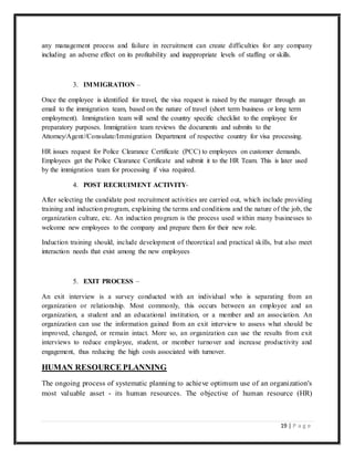19 | P a g e
any management process and failure in recruitment can create difficulties for any company
including an adverse effect on its profitability and inappropriate levels of staffing or skills.
3. IMMIGRATION –
Once the employee is identified for travel, the visa request is raised by the manager through an
email to the immigration team, based on the nature of travel (short term business or long term
employment). Immigration team will send the country specific checklist to the employee for
preparatory purposes. Immigration team reviews the documents and submits to the
Attorney/Agent//Consulate/Immigration Department of respective country for visa processing.
HR issues request for Police Clearance Certificate (PCC) to employees on customer demands.
Employees get the Police Clearance Certificate and submit it to the HR Team. This is later used
by the immigration team for processing if visa required.
4. POST RECRUIMENT ACTIVITY-
After selecting the candidate post recruitment activities are carried out, which include providing
training and induction program, explaining the terms and conditions and the nature of the job, the
organization culture, etc. An induction program is the process used within many businesses to
welcome new employees to the company and prepare them for their new role.
Induction training should, include development of theoretical and practical skills, but also meet
interaction needs that exist among the new employees
5. EXIT PROCESS –
An exit interview is a survey conducted with an individual who is separating from an
organization or relationship. Most commonly, this occurs between an employee and an
organization, a student and an educational institution, or a member and an association. An
organization can use the information gained from an exit interview to assess what should be
improved, changed, or remain intact. More so, an organization can use the results from exit
interviews to reduce employee, student, or member turnover and increase productivity and
engagement, thus reducing the high costs associated with turnover.
HUMAN RESOURCE PLANNING
The ongoing process of systematic planning to achieve optimum use of an organization's
most valuable asset - its human resources. The objective of human resource (HR)
 