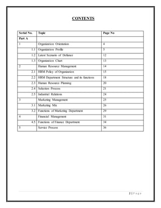 2 | P a g e
Serial No. Topic Page No
Part A
1 Organization Orientation 4
1.1 Organization Profile 5
1.2 Latest Scenario of Defiance 12
1.3 Organization Chart 13
2 Human Resource Management 14
2.1 HRM Policy of Organization 15
2.2 HRM Department Structure and its functions 18
2.3 Human Resource Planning 20
2.4 Selection Process 21
2.5 Industrial Relations 24
3 Marketing Management 25
3.1 Marketing Mix 26
3.2 Functions of Marketing Department 29
4 Financial Management 31
4.5 Functions of Finance Department 34
5 Service Process 36
CONTENTS
 