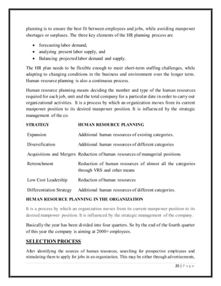 20 | P a g e
planning is to ensure the best fit between employees and jobs, while avoiding manpower
shortages or surpluses. The three key elements of the HR planning process are
 forecasting labor demand,
 analyzing present labor supply, and
 Balancing projectedlabor demand and supply.
The HR plan needs to be flexible enough to meet short-term staffing challenges, while
adapting to changing conditions in the business and environment over the longer term.
Human resource planning is also a continuous process.
Human resource planning means deciding the number and type of the human resources
required for each job, unit and the total company for a particular date in order to carry out
organizational activities. It is a process by which an organization moves from its current
manpower position to its desired manpower position. It is influenced by the strategic
management of the co.
STRATEGY HUMAN RESOURCE PLANNING
Expansion Additional human resources of existing categories.
Diversification Additional human resources of different categories
Acquisitions and Mergers Reduction of human resources of managerial positions
Retrenchment Reduction of human resources of almost all the categories
through VRS and other means
Low Cost Leadership Reduction of human resources
Differentiation Strategy Additional human resources of different categories.
HUMAN RESOURCE PLANNING IN THE ORGANIZATION
It is a process by which an organization moves from its current manpower position to its
desired manpower position. It is influenced by the strategic management of the company.
Basically the year has been divided into four quarters. So by the end of the fourth quarter
of this year the company is aiming at 2000+ employees.
SELECTION PROCESS
After identifying the sources of human resources, searching for prospective employees and
stimulating them to apply for jobs in an organization. This may be either through advertisements,
 