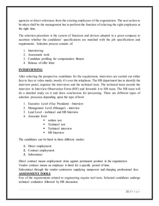 21 | P a g e
agencies or direct references from the existing employees of the organization. The next action to
be taken shall be the management has to perform the function of selecting the right employees at
the right time.
The selection procedure is the system of functions and devices adopted in a given company to
ascertain whether the candidates’ specifications are matched with the job specifications and
requirements. Selection process consists of:
1. Interviewing
2. Assessment tools
3. Candidate profiling for compensation fitment
4. Release of offer letter
INTERVIEWING
After selecting the prospective candidates for the requirement, interviews are carried out either
face to face or video mode; mostly it’s over the telephone. The HR department has to identify the
interview panel, organize the interviews and the technical tests. The technical team records the
interview in Interview Observation Form (IOF) and forwards it to HR team. The HR team will
do a detailed study on it and draw conclusions for processing. There are different types of
selection processes depending upon the type of level:
1. Executive Level (Vice President) - Interview
2. Management Level (Manager) - interview
3. Lead Level - technical and HR Interview
4. Associate level-
 written test
 Technical test
 Technical interview
 HR Interview
The candidates can be hired in three different modes:
1. Direct employment
2. Contract employment
3. Subcontract
Direct contract means employment done against permanent position in the organization
Vendor contract means an employee is hired for a specific period of time.
Subcontract through the vendor contractors supplying manpower and charging professional fees.
ASSESSMENT TOOLS
Few of the requirements related to engineering require tool tests. Selected candidates undergo
technical evaluation followed by HR discussion.
 