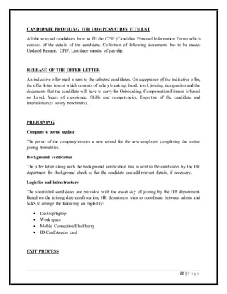 22 | P a g e
CANDIDATE PROFILING FOR COMPENSATION FITMENT
All the selected candidates have to fill the CPIF (Candidate Personal Information Form) which
consists of the details of the candidate. Collection of following documents has to be made:
Updated Resume, CPIF, Last three months of pay slip.
RELEASE OF THE OFFER LETTER
An indicative offer mail is sent to the selected candidates. On acceptance of the indicative offer,
the offer letter is sent which consists of salary break up, band, level, joining, designation and the
documents that the candidate will have to carry for Onboarding. Compensation Fitment is based
on Level, Years of experience, Skills and competencies, Expertise of the candidate and
Internal/market salary benchmarks.
PREJOINING
Company’s portal update
The portal of the company creates a new record for the new employee completing the online
joining formalities.
Background verification
The offer letter along with the background verification link is sent to the candidates by the HR
department for Background check so that the candidate can add relevant details, if necessary.
Logistics and infrastructure
The shortlisted candidates are provided with the exact day of joining by the HR department.
Based on the joining date confirmation, HR department tries to coordinate between admin and
N&S to arrange the following on eligibility:
 Desktop/laptop
 Work space
 Mobile Connection/Blackberry
 ID Card/Access card
EXIT PROCESS
 