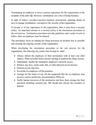 23 | P a g e
Terminating an employee is never a joyous experience for the organization or the
recipient of the pink slip. However, terminations are a fact of doing business.
In light of today’s security-conscious business environment, planning ahead on
how to manage terminations can improve the security of the organization.
If security is of any importance to the organization, then it must have a security
policy. An important element in a security policy is the termination procedure or
the exit process. Termination procedures provide guidelines and a script of sorts to
follow when an employee must be released.
The procedures focus on making the firing processes an incident free as possible
and ensuring the ongoing security of the organization.
When developing the termination procedure or the exit process for the
organization, the following key points must be kept in mind:
 Always inform the employee of their termination with at least one other
witness. When possible, hold a private meeting to perform the firing activity.
 Immediately disable the terminated employee’s network access.
 Retrieve any keys, smart cards, IDs, or other physical access devices.
 Perform an exit interview.
 Escortthe Ex-employee off the premises.
 Arrange for the return of any off site equipment that the ex-employee may
possess, suchas notebooks, documentation, PDAs etc.
 Notify human resources of the termination and have them arrange the final
paycheck including vacation pay. HR should also discuss the cessation or
transfer.
 
