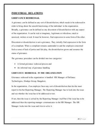 24 | P a g e
INDUSTRIAL RELATIONS
GRIEVANCE REDRESSAL
A grievance can be defined as any sort of dissatisfaction, which needs to be redressed in
order to bring about the smooth functioning of the individual in the organization.
Broadly, a grievance can be defined as any discontent of dissatisfaction with any aspect
of the organization. It can be real or imaginary, legitimate or ridiculous, rated or
unvoiced, written or oral. It must be however, find expression in some form of the other.
Discontent or dissatisfaction is not a grievance. They initially find expression in the form
of a compliant. When a compliant remains unattended to and the employee concerned
feels a sense of lack of justice and fair play, the dissatisfaction grows and assumes the
status of grievance.
The grievance procedure can be divided into two categories:
 A formal grievance redressal process and
 An informal way of grievance handling
GRIEVANCE REDRESSAL IN THE ORGANIZATION
Grievance redressal in the organization is handled HR Manager of Defiance
Technologies, Hinduja Group, Bangalore.
In the organization, if an employee faces any sort of dissatisfaction then he/she must
report to his/her Reporting Manager. The Reporting Manager has to look into the issue
and see whether the issue has to be addressed or not.
If not, then the issue is solved by the Reporting Manager itself but if the issue has to be
addressed then the reporting manager communicates to the HR Manager. The HR
Manager looks into the issue and tries to solve it.
 
