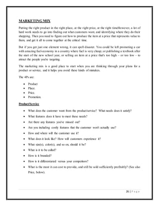 26 | P a g e
MARKETING MIX
Putting the right product in the right place, at the right price, at the right timeHowever, a lot of
hard work needs to go into finding out what customers want, and identifying where they do their
shopping. Then you need to figure out how to produce the item at a price that represents value to
them, and get it all to come together at the critical time.
But if you get just one element wrong, it can spell disaster. You could be left promoting a car
with amazing fuel-economy in a country where fuel is very cheap; or publishing a textbook after
the start of the new school year, or selling an item at a price that's too high – or too low – to
attract the people you're targeting.
The marketing mix is a good place to start when you are thinking through your plans for a
product or service, and it helps you avoid these kinds of mistakes.
The 4Ps are:
 Product
 Place.
 Price.
 Promotion.
Product/Service
 What does the customer want from the product/service? What needs does it satisfy?
 What features does it have to meet these needs?
 Are there any features you've missed out?
 Are you including costly features that the customer won't actually use?
 How and where will the customer use it?
 What does it look like? How will customers experience it?
 What size(s), color(s), and so on, should it be?
 What is it to be called?
 How is it branded?
 How is it differentiated versus your competitors?
 What is the most it can cost to provide, and still be sold sufficiently profitably? (See also
Price, below).
 