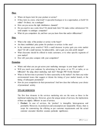 27 | P a g e
Place
 Where do buyers look for your product or service?
 If they look in a store, what kind? A specialist boutique or in a supermarket, or both? Or
online? Or direct, via a catalogue?
 How can you access the right distribution channels?
 Do you need to use a sales force? Or attend trade fairs? Or make online submissions? Or
send samples to catalogue companies?
 What do you competitors do, and how can you learn from that and/or differentiate?
Price
 What is the value of the product or service to the buyer?
 Are there established price points for products or services in this area?
 Is the customer price sensitive? Will a small decrease in price gain you extra market
share? Or will a small increase be indiscernible, and so gain you extra profit margin?
 What discounts should be offered to trade customers, or to other specific segments of
your market?
 How will your price compare with your competitors?
Promotion
 Where and when can you get across your marketing messages to your target market?
 Will you reach your audience by advertising in the press, or on TV, or radio, or on
billboards? By using direct marketing mail shot? Through PR? On the Internet?
 When is the best time to promote? Is there seasonality in the market? Are there any wider
environmental issues that suggest or dictate the timing of your market launch, or the
timing of subsequent promotions?
 How do your competitors do their promotions? And how does that influence your choice
of promotional activity
7P’S OF SERVICES
The first four elements in the services marketing mix are the same as those in the
traditional marketing mix. However, given the unique nature of services, the implications
of these are slightly different in case of services.
1. Product: In case of services, the ‘product’ is intangible, heterogeneous and
perishable. Moreover, its production and consumption are inseparable. Hence, there is
scope for customizing the offering as per customer requirements and the actual
customer encounter therefore assumes particular significance.
 