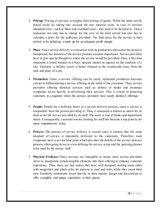 28 | P a g e
2. Pricing: Pricing of services is tougher than pricing of goods. While the latter can be
priced easily by taking into account the raw material costs, in case of services
attendant costs - such as labor and overhead costs - also need to be factored in. Thus a
restaurant not only has to charge for the cost of the food served but also has to
calculate a price for the ambience provided. The final price for the service is then
arrived at by including a mark up for an adequate profit margin.
3. Place: Since service delivery is concurrent with its production and cannot be stored or
transported, the location of the service product assumes importance. Service providers
have to give special thought to where the service would be provided. Thus, a fine dine
restaurant is better located in a busy, upscale market as against on the outskirts of a
city. Similarly, a holiday resort is better situated in the countryside away from the
rush and noise of a city.
4. Promotion: Since a service offering can be easily replicated promotion becomes
crucial in differentiating a service offering in the mind of the consumer. Thus, service
providers offering identical services such as airlines or banks and insurance
companies invest heavily in advertising their services. This is crucial in attracting
customers in a segment where the services providers have nearly identical offerings.
5. People: People are a defining factor in a service delivery process, since a service is
inseparable from the person providing it. Thus, a restaurant is known as much for its
food as for the service provided by its staff. The same is true of banks and department
stores. Consequently, customer service training for staff has become a top priority for
many organizations today.
6. Process: The process of service delivery is crucial since it ensures that the same
standard of service is repeatedly delivered to the customers. Therefore, most
companies have a service blue print which provides the details of the service delivery
process, often going down to even defining the service script and the greeting phrases
to be used by the service staff.
7. Physical Evidence: Since services are intangible in nature most service providers
strive to incorporate certain tangible elements into their offering to enhance customer
experience. Thus, there are hair salons that have well designed waiting areas often
with magazines and plush sofas for patrons to read and relax while they await their
turn. Similarly, restaurants invest heavily in their interior design and decorations to
offer a tangible and unique experience to their guests.
 