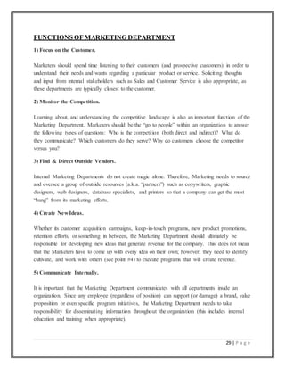 29 | P a g e
FUNCTIONS OF MARKETING DEPARTMENT
1) Focus on the Customer.
Marketers should spend time listening to their customers (and prospective customers) in order to
understand their needs and wants regarding a particular product or service. Soliciting thoughts
and input from internal stakeholders such as Sales and Customer Service is also appropriate, as
these departments are typically closest to the customer.
2) Monitor the Competition.
Learning about, and understanding the competitive landscape is also an important function of the
Marketing Department. Marketers should be the “go to people” within an organization to answer
the following types of questions: Who is the competition (both direct and indirect)? What do
they communicate? Which customers do they serve? Why do customers choose the competitor
versus you?
3) Find & Direct Outside Vendors.
Internal Marketing Departments do not create magic alone. Therefore, Marketing needs to source
and oversee a group of outside resources (a.k.a. “partners”) such as copywriters, graphic
designers, web designers, database specialists, and printers so that a company can get the most
“bang” from its marketing efforts.
4) Create New Ideas.
Whether its customer acquisition campaigns, keep-in-touch programs, new product promotions,
retention efforts, or something in between, the Marketing Department should ultimately be
responsible for developing new ideas that generate revenue for the company. This does not mean
that the Marketers have to come up with every idea on their own; however, they need to identify,
cultivate, and work with others (see point #4) to execute programs that will create revenue.
5) Communicate Internally.
It is important that the Marketing Department communicates with all departments inside an
organization. Since any employee (regardless of position) can support (or damage) a brand, value
proposition or even specific program initiatives, the Marketing Department needs to take
responsibility for disseminating information throughout the organization (this includes internal
education and training when appropriate).
 