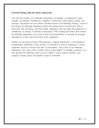 30 | P a g e
6) Set the Strategy, Plan the Attack, and Execute.
One of the key activities for a Marketing Department is to integrate an organization’s goals,
strengths, and channels of distribution, competitive environment, target markets, pricing, core
messages, and products into one cohesive document known as the Marketing Strategy. As part of
the strategy, the Marketing Department should also develop the list of tactical ideas such as
direct mail, print advertising, and search engine optimization that will enable the organization to
communicate its message to customers and prospects. With a strategy and tactical ideas in hand,
the Marketing Department is now ready to take on the responsibility of executing the programs
and initiatives to drive sales and revenue for the organization.
Whether you are part of a Fortune 500 corporation, a regional manufacturer, a local distributor,
an independent professional service provider, or somewhere in between, marketing is a critical
component necessary to increase the value of your business. Take a look at your Marketing
Department…how many of the 6 activities above do they handle? If something is missing, it is a
sure sign that your marketing efforts are not as effective as they could be; therefore, your
company is leaving money and valuable resources on the table.
 