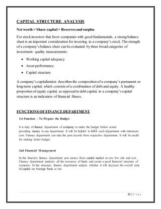 32 | P a g e
CAPITAL STRUCTURE ANALYSIS
Net worth = Share capital+ Reservesand surplus
For stockinvestors that favor companies with good fundamentals, a strong balance
sheet is an important consideration for investing in a company’s stock. The strength
of a company’s balance sheet can be evaluated by three broad categories of
investment- quality measurements:
 Working capital adequacy
 Asset performance
 Capital structure
A company’s capitalization describes the composition of a company’s permanent or
long-term capital, which consists of a combination of debt and equity. A healthy
proportion of equity capital, as opposed to debtcapital, in a company’s capital
structure is an indication of financial fitness.
FUNCTIONS OF FINANCE DEPARTMENT
1st Function – To Prepare the Budget
It is duty of finance department of company to make the budget before actual
providing money to any department. It will be helpful to fulfill each department with minimum
cost. Finance department can take the past records from respective department. It will be useful
for making better budget.
2nd Financial Management
In this function finance department gets money from capital market at very low risk and cost.
Finance department analyzes all the resources of funds and create a good financial structure of
company. In this structure, finance department analyze whether it will decrease the overall cost
of capital on Average basis or not.
 