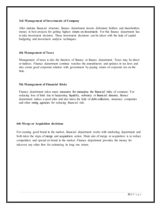 33 | P a g e
3rd Management of Investments of Company
After making financial structure, finance department invests debenture holders and shareholders
money in best projects for getting highest return on investment. For this finance department has
to take investment decision. These investment decisions can be taken with the help of capital
budgeting and investment analysis techniques.
4th Management of Taxes
Management of taxes is also the function of finance or finance department. Taxes may be direct
or indirect. Finance department continue watches the amendments and updates in tax laws and
also create good corporate relation with government by paying return of corporate tax on the
time.
5th Management of Financial Risks
Finance department takes many measures for managing the financial risks of company. For
reducing loss of fund due to happening liquidity, solvency or financial disaster, finance
department makes a good plan and also takes the help of debt collectors, insurance companies
and other rating agencies for reducing financial risk.
6th Merge or Acquisition decisions
For creating good brand in the market, financial department works with marketing department and
both takes the steps of merge and acquisition action. Main aim of merge or acquisition is to reduce
competition and spread on brand in the market. Finance department provides the money for
takeover any other firm for estimating its long run return.
 