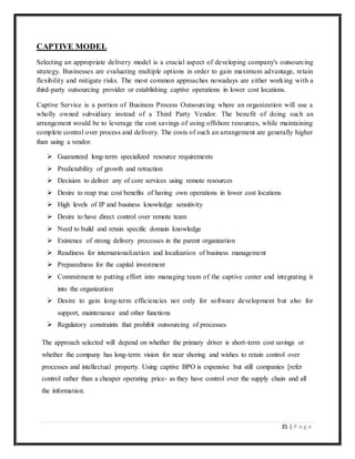 35 | P a g e
CAPTIVE MODEL
Selecting an appropriate delivery model is a crucial aspect of developing company's outsourcing
strategy. Businesses are evaluating multiple options in order to gain maximum advantage, retain
flexibility and mitigate risks. The most common approaches nowadays are either working with a
third-party outsourcing provider or establishing captive operations in lower cost locations.
Captive Service is a portion of Business Process Outsourcing where an organization will use a
wholly owned subsidiary instead of a Third Party Vendor. The benefit of doing such an
arrangement would be to leverage the cost savings of using offshore resources, while maintaining
complete control over process and delivery. The costs of such an arrangement are generally higher
than using a vendor.
 Guaranteed long-term specialized resource requirements
 Predictability of growth and retraction
 Decision to deliver any of core services using remote resources
 Desire to reap true cost benefits of having own operations in lower cost locations
 High levels of IP and business knowledge sensitivity
 Desire to have direct control over remote team
 Need to build and retain specific domain knowledge
 Existence of strong delivery processes in the parent organization
 Readiness for internationalization and localization of business management
 Preparedness for the capital investment
 Commitment to putting effort into managing team of the captive center and integrating it
into the organization
 Desire to gain long-term efficiencies not only for software development but also for
support, maintenance and other functions
 Regulatory constraints that prohibit outsourcing of processes
The approach selected will depend on whether the primary driver is short-term cost savings or
whether the company has long-term vision for near shoring and wishes to retain control over
processes and intellectual property. Using captive BPO is expensive but still companies [refer
control rather than a cheaper operating price- as they have control over the supply chain and all
the information.
 