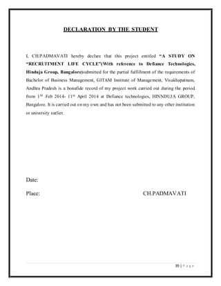 39 | P a g e
DECLARATION BY THE STUDENT
I, CH.PADMAVATI hereby declare that this project entitled “A STUDY ON
“RECRUITMENT LIFE CYCLE”(With reference to Defiance Technologies,
Hinduja Group, Bangalore)submitted for the partial fulfillment of the requirements of
Bachelor of Business Management, GITAM Institute of Management, Visakhapatnam,
Andhra Pradesh is a bonafide record of my project work carried out during the period
from 1ST Feb 2014- 11th April 2014 at Defiance technologies, HINNDUJA GROUP,
Bangalore. It is carried out on my own and has not been submitted to any other institution
or university earlier.
Date:
Place: CH.PADMAVATI
 