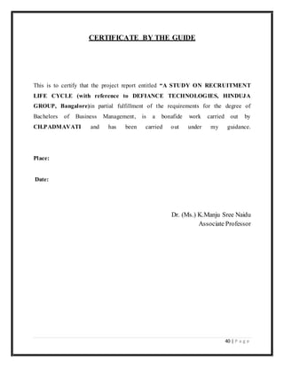 40 | P a g e
CERTIFICATE BY THE GUIDE
This is to certify that the project report entitled “A STUDY ON RECRUITMENT
LIFE CYCLE (with reference to DEFIANCE TECHNOLOGIES, HINDUJA
GROUP, Bangalore)in partial fulfillment of the requirements for the degree of
Bachelors of Business Management, is a bonafide work carried out by
CH.PADMAVATI and has been carried out under my guidance.
Place:
Date:
Dr. (Ms.) K.Manju Sree Naidu
Associate Professor
 