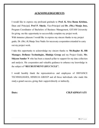 41 | P a g e
ACKNOWLEDGEMENTS
I would like to express my profound gratitude to Prof. K. Siva Rama Krishna,
Dean and Principal, Prof P. Sheela, Vice-Principal and Dr. (Ms.) Manju Jose,
Program Coordinator of Bachelors of Business Management, GITAM University
for giving me this opportunity to successfully complete my project work.
With immense pleasure I would like to express my sincere thanks to my project
guide, Dr. (Ms.) K.Manju Sree Naidu for necessary cooperation extended to carry
out my project work.
I take this opportunity to acknowledge my sincere thanks to Mr.Raghav R, HR
Manager, Defiance Technologies, Hinduja Group and my Project Guide, Mr.
Shiyam Sundar N who has been a staunch pillar to support for my data collection
and analysis. His cooperation and valuable guidance to enhance my knowledge in
the subject of “RECRUITMENT LIFE CYCLE”.
I would humbly thank the representatives and employees of DEFIANCE
TECHNOLOGIES, HINDUJA GROUP and all those individuals who made this
study a grand success, giving their supportdirectly or indirectly.
Date: CH.PADMAVATI
 