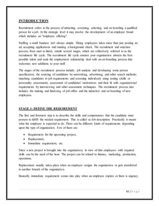43 | P a g e
INTRODUCTION
Recruitment refers to the process of attracting, screening, selecting, and on boarding a qualified
person for a job. At the strategic level it may involve the development of an employer brand
which includes an "employee offering".
Staffing a small business isn't always simple. Hiring employees takes more than just posting an
ad, accepting applications and running a background check. The recruitment and selection
process, from start to finish, entails several stages, which are collectively referred to as the
recruitment life cycle. The recruitment life cycle ensures your organization attracts the best
possible talent and seals the employment relationship deal with an on boarding process that
welcomes new additions to your staff.
The stages of the recruitment process include: job analysis and developing some person
specification; the sourcing of candidates by networking, advertising, and other search methods;
matching candidates to job requirements and screening individuals using testing (skills or
personality assessment); assessment of candidates' motivations and their fit with organizational
requirements by interviewing and other assessment techniques. The recruitment process also
includes the making and finalizing of job offers and the induction and on boarding of new
employees.
STAGE 1- DEFINE THE REQUIREMENT
The first and foremost step is to describe the skills and competencies that the candidate must
possess to fulfill the needed requirement. This is called as Job description. Practically it means
what the employee is expected to do. There can be different kinds of requirements depending
upon the type of organization. Few of them are:
 Requirement for the upcoming project,
 Replacement,
 Immediate requirement, etc.
Since a new project is brought into the organization, in view of that employees with required
skills can be the need of the hour. The project can be related to finance, marketing, production,
operations.
Replacement usually takes place when an employee resigns the organization or gets transferred
to another branch of the organization.
Basically immediate requirement comes into play when an employee expires or there is urgency.
 