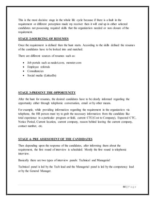 44 | P a g e
This is the most decisive stage in the whole life cycle because if there is a fault in the
requirement or different perception made my receiver then it will end up in either selected
candidates not possessing required skills that the organization needed or non closure of the
requirement.
STAGE 2-SOURCING OF RESUMES
Once the requirement is defined then the hunt starts. According to the skills defined the resumes
of the candidates have to be looked into and matched.
There are different sources of resumes such as:
 Job portals such as naukri.com, monster.com
 Employee referrals
 Consultancies
 Social media (LinkedIn)
STAGE 3-PRESENT THE OPPORTUNITY
After the hunt for resumes, the desired candidates have to be clearly informed regarding the
opportunity either through telephonic conversation, email or by other means.
For example, while providing information regarding the requirement in the organization via
telephone, the HR person must try to grab the necessary information from the candidate like
total experience in a particular program or field, current CTC(Cost to Company), Expected CTC,
Notice Period, Current location, current company, reason behind leaving the current company,
contact number, etc.
STAGE 4- PRE ASSESSMENT OF THE CANDIDATES
Then depending upon the response of the candidates, after informing them about the
requirement, the first round of interview is scheduled. Mostly the first round is telephonic
interview.
Basically there are two types of interview panels: Technical and Managerial
Technical panel is led by the Tech lead and the Managerial panel is led by the competency lead
or by the General Manager.
 
