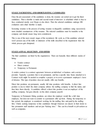 45 | P a g e
STAGE 5-SCREENING AND SHORTLISTING CANDIDATES
Once the pre-assessment of the candidates is done, the resumes are sorted out to get the finest
candidates. Then a shortlist is made and second round of interview is scheduled which is face to
face, conducted mostly over Skype or else direct. Then the selected candidates undergo HR
evaluation and a final shortlist is made.
Screening resumes is the process of sorting resumes to disqualify candidates using successively
more detailed examinations of the resumes. The selected candidates must be trustable to the
company and should ensure long term commitment.
This is one of the most crucial stages of the recruitment life cycle as, if the candidate selected
won’t possess any of the skills or minimum of the skills described in the requirement then the
whole process gets dissipated.
STAGE 6-FINAL SELECTION AND OFFER
The final candidates are hired by the organization. There are basically three different modes of
hiring:
 Vendor contract
 Direct contract
 Temporary to Permanent
A vendor contract is a contract agreement between an individual or business and a service
provider. Typically a position that is not permanent, and has a specific time frame attached to it.
Contract work might be needed to complete a project, or to cover a permanent employee’s leave
of absence. This type of position does not usually offer any benefits.
Direct hire positions are permanent, usually full time positions with benefits. A direct hire
position is one in which the client company utilizes the staffing company to find the talent, and
then hires them directly. A candidate offered a direct hire position is not an employee of the
staffing company, but goes directly on the client company payroll.
Temporary to Permanent Hiring positions are where the employer would like a full time
employee, but does not want to commit to a permanent offer up front. During the temporary to
hire period, the employee is considered working for the staffing firm and paid by the staffing
firm. Clients seeking temporary to hire candidates through Emerson are sincere in their desire to
hire permanent staff members and not just “kicking tires.” This can be a benefit to job seekers as
well as companies.
 