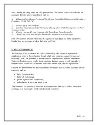 46 | P a g e
After choosing the hiring mode, the offer process starts. The process begins with collection of
documents from the desired candidate(s) such as:
1) Educational certificates, Provisional Certificates, Consolidated Statement of Mark, degree
Certificates (X, XII, UG, P.G)
2) Photo Copy of your Passport
3) Employment certificates (offer letters and relieving letters of all the companies you have
worked for so far)
4) Current company ID card / company offer letter & last 3 months pay slip.
5) Signed copy of the attached offer letter (either scanned or as a hard copy)
Next is the question of salary where initially negotiation takes place and finally acceptance.
Usually there are two types of offers: Indicative and Final.
STAGE 7-ONBOARDING
The last stage of the recruitment life cycle is Onboarding, also known as organizational
socialization, refers to the mechanism through which new employees acquire the necessary
knowledge, skills, and behaviors to become effective organizational members and insiders.
Tactics used in this process include formal meetings, lectures, videos, printed materials, or
computer-based orientations to introduce newcomers to their new jobs and organizations.
Research has demonstrated that these socialization techniques lead to positive outcomes for new
employees such as
 higher job satisfaction,
 better job performance,
 greater organizational commitment,
 and reduction in stress and intent to quit
These outcomes are particularly important to an organization looking to retain a competitive
advantage in an increasingly mobile and globalized workforce.
 