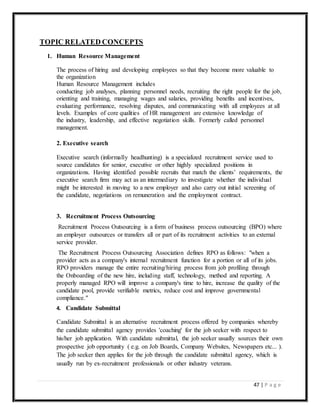 47 | P a g e
TOPIC RELATED CONCEPTS
1. Human Resource Management
The process of hiring and developing employees so that they become more valuable to
the organization
Human Resource Management includes
conducting job analyses, planning personnel needs, recruiting the right people for the job,
orienting and training, managing wages and salaries, providing benefits and incentives,
evaluating performance, resolving disputes, and communicating with all employees at all
levels. Examples of core qualities of HR management are extensive knowledge of
the industry, leadership, and effective negotiation skills. Formerly called personnel
management.
2. Executive search
Executive search (informally headhunting) is a specialized recruitment service used to
source candidates for senior, executive or other highly specialized positions in
organizations. Having identified possible recruits that match the clients’ requirements, the
executive search firm may act as an intermediary to investigate whether the individual
might be interested in moving to a new employer and also carry out initial screening of
the candidate, negotiations on remuneration and the employment contract.
3. Recruitment Process Outsourcing
Recruitment Process Outsourcing is a form of business process outsourcing (BPO) where
an employer outsources or transfers all or part of its recruitment activities to an external
service provider.
The Recruitment Process Outsourcing Association defines RPO as follows: "when a
provider acts as a company's internal recruitment function for a portion or all of its jobs.
RPO providers manage the entire recruiting/hiring process from job profiling through
the Onboarding of the new hire, including staff, technology, method and reporting. A
properly managed RPO will improve a company's time to hire, increase the quality of the
candidate pool, provide verifiable metrics, reduce cost and improve governmental
compliance."
4. Candidate Submittal
Candidate Submittal is an alternative recruitment process offered by companies whereby
the candidate submittal agency provides 'coaching' for the job seeker with respect to
his/her job application. With candidate submittal, the job seeker usually sources their own
prospective job opportunity ( e.g. on Job Boards, Company Websites, Newspapers etc... ).
The job seeker then applies for the job through the candidate submittal agency, which is
usually run by ex-recruitment professionals or other industry veterans.
 
