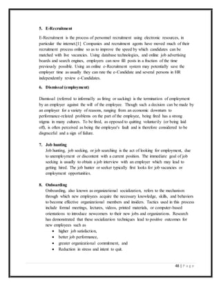 48 | P a g e
5. E-Recruitment
E-Recruitment is the process of personnel recruitment using electronic resources, in
particular the internet.[1] Companies and recruitment agents have moved much of their
recruitment process online so as to improve the speed by which candidates can be
matched with live vacancies. Using database technologies, and online job advertising
boards and search engines, employers can now fill posts in a fraction of the time
previously possible. Using an online e-Recruitment system may potentially save the
employer time as usually they can rate the e-Candidate and several persons in HR
independently review e-Candidates.
6. Dismissal (employment)
Dismissal (referred to informally as firing or sacking) is the termination of employment
by an employer against the will of the employee. Though such a decision can be made by
an employer for a variety of reasons, ranging from an economic downturn to
performance-related problems on the part of the employee, being fired has a strong
stigma in many cultures. To be fired, as opposed to quitting voluntarily (or being laid
off), is often perceived as being the employee's fault and is therefore considered to be
disgraceful and a sign of failure.
7. Job hunting
Job hunting, job seeking, or job searching is the act of looking for employment, due
to unemployment or discontent with a current position. The immediate goal of job
seeking is usually to obtain a job interview with an employer which may lead to
getting hired. The job hunter or seeker typically first looks for job vacancies or
employment opportunities.
8. Onboarding
Onboarding, also known as organizational socialization, refers to the mechanism
through which new employees acquire the necessary knowledge, skills, and behaviors
to become effective organizational members and insiders. Tactics used in this process
include formal meetings, lectures, videos, printed materials, or computer-based
orientations to introduce newcomers to their new jobs and organizations. Research
has demonstrated that these socialization techniques lead to positive outcomes for
new employees such as
 higher job satisfaction,
 better job performance,
 greater organizational commitment, and
 Reduction in stress and intent to quit.
 