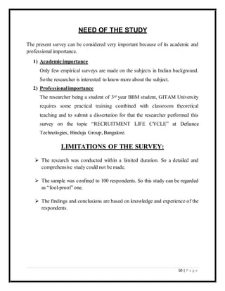 50 | P a g e
NEED OF THE STUDY
The present survey can be considered very important because of its academic and
professional importance.
1) Academic importance
Only few empirical surveys are made on the subjects in Indian background.
So the researcher is interested to know more about the subject.
2) Professionalimportance
The researcher being a student of 3rd year BBM student, GITAM University
requires some practical training combined with classroom theoretical
teaching and to submit a dissertation for that the researcher performed this
survey on the topic “RECRUITMENT LIFE CYCLE” at Defiance
Technologies, Hinduja Group, Bangalore.
LIMITATIONS OF THE SURVEY:
 The research was conducted within a limited duration. So a detailed and
comprehensive study could not be made.
 The sample was confined to 100 respondents. So this study can be regarded
as “fool-proof”one.
 The findings and conclusions are based on knowledge and experience of the
respondents.
 