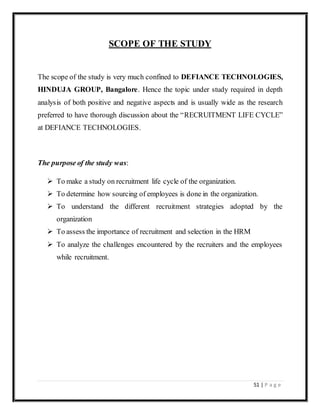 51 | P a g e
SCOPE OF THE STUDY
The scope of the study is very much confined to DEFIANCE TECHNOLOGIES,
HINDUJA GROUP, Bangalore. Hence the topic under study required in depth
analysis of both positive and negative aspects and is usually wide as the research
preferred to have thorough discussion about the “RECRUITMENT LIFE CYCLE”
at DEFIANCE TECHNOLOGIES.
The purpose of the study was:
 To make a study on recruitment life cycle of the organization.
 To determine how sourcing of employees is done in the organization.
 To understand the different recruitment strategies adopted by the
organization
 To assess the importance of recruitment and selection in the HRM
 To analyze the challenges encountered by the recruiters and the employees
while recruitment.
 