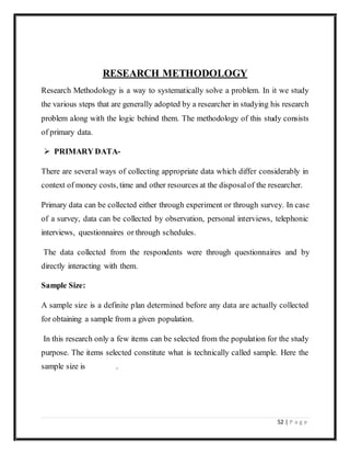 52 | P a g e
RESEARCH METHODOLOGY
Research Methodology is a way to systematically solve a problem. In it we study
the various steps that are generally adopted by a researcher in studying his research
problem along with the logic behind them. The methodology of this study consists
of primary data.
 PRIMARY DATA-
There are several ways of collecting appropriate data which differ considerably in
context of money costs, time and other resources at the disposalof the researcher.
Primary data can be collected either through experiment or through survey. In case
of a survey, data can be collected by observation, personal interviews, telephonic
interviews, questionnaires or through schedules.
The data collected from the respondents were through questionnaires and by
directly interacting with them.
Sample Size:
A sample size is a definite plan determined before any data are actually collected
for obtaining a sample from a given population.
In this research only a few items can be selected from the population for the study
purpose. The items selected constitute what is technically called sample. Here the
sample size is .
 