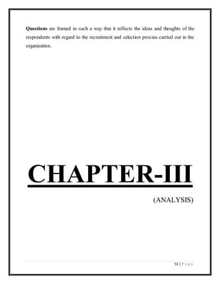 53 | P a g e
Questions are framed in such a way that it reflects the ideas and thoughts of the
respondents with regard to the recruitment and selection process carried out in the
organization.
CHAPTER-III
(ANALYSIS)
 