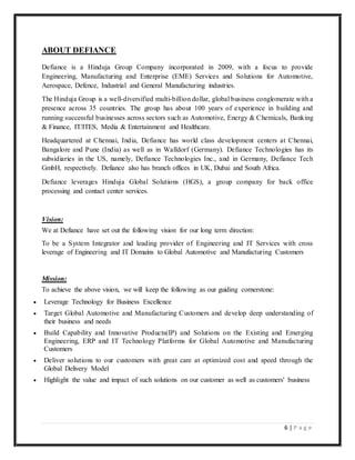 6 | P a g e
ABOUT DEFIANCE
Defiance is a Hinduja Group Company incorporated in 2009, with a focus to provide
Engineering, Manufacturing and Enterprise (EME) Services and Solutions for Automotive,
Aerospace, Defence, Industrial and General Manufacturing industries.
The Hinduja Group is a well-diversified multi-billion dollar, global business conglomerate with a
presence across 35 countries. The group has about 100 years of experience in building and
running successful businesses across sectors such as Automotive, Energy & Chemicals, Banking
& Finance, IT/ITES, Media & Entertainment and Healthcare.
Headquartered at Chennai, India, Defiance has world class development centers at Chennai,
Bangalore and Pune (India) as well as in Walldorf (Germany). Defiance Technologies has its
subsidiaries in the US, namely, Defiance Technologies Inc., and in Germany, Defiance Tech
GmbH, respectively. Defiance also has branch offices in UK, Dubai and South Africa.
Defiance leverages Hinduja Global Solutions (HGS), a group company for back office
processing and contact center services.
Vision:
We at Defiance have set out the following vision for our long term direction:
To be a System Integrator and leading provider of Engineering and IT Services with cross
leverage of Engineering and IT Domains to Global Automotive and Manufacturing Customers
Mission:
To achieve the above vision, we will keep the following as our guiding cornerstone:
 Leverage Technology for Business Excellence
 Target Global Automotive and Manufacturing Customers and develop deep understanding of
their business and needs
 Build Capability and Innovative Products(IP) and Solutions on the Existing and Emerging
Engineering, ERP and IT Technology Platforms for Global Automotive and Manufacturing
Customers
 Deliver solutions to our customers with great care at optimized cost and speed through the
Global Delivery Model
 Highlight the value and impact of such solutions on our customer as well as customers' business
 