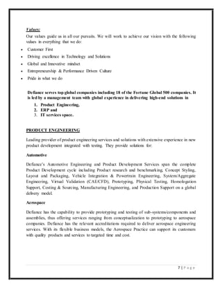 7 | P a g e
Values:
Our values guide us in all our pursuits. We will work to achieve our vision with the following
values in everything that we do:
 Customer First
 Driving excellence in Technology and Solutions
 Global and Innovative mindset
 Entrepreneurship & Performance Driven Culture
 Pride in what we do
Defiance serves top global companies including 18 of the Fortune Global 500 companies. It
is led by a management team with global experience in delivering high-end solutions in
1. Product Engineering,
2. ERP and
3. IT services space.
PRODUCT ENGINEERING
Leading provider of product engineering services and solutions with extensive experience in new
product development integrated with testing. They provide solutions for:
Automotive
Defiance’s Automotive Engineering and Product Development Services span the complete
Product Development cycle including Product research and benchmarking, Concept Styling,
Layout and Packaging, Vehicle Integration & Powertrain Engineering, System/Aggregate
Engineering, Virtual Validation (CAE/CFD), Prototyping, Physical Testing, Homologation
Support, Costing & Sourcing, Manufacturing Engineering, and Production Support on a global
delivery model.
Aerospace
Defiance has the capability to provide prototyping and testing of sub-systems/components and
assemblies, thus offering services ranging from conceptualization to prototyping to aerospace
companies. Defiance has the relevant accreditations required to deliver aerospace engineering
services. With its flexible business models, the Aerospace Practice can support its customers
with quality products and services to targeted time and cost.
 