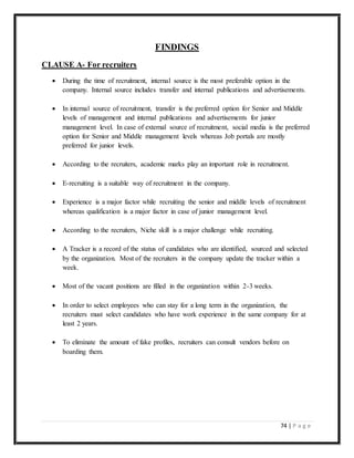 74 | P a g e
FINDINGS
CLAUSE A- For recruiters
 During the time of recruitment, internal source is the most preferable option in the
company. Internal source includes transfer and internal publications and advertisements.
 In internal source of recruitment, transfer is the preferred option for Senior and Middle
levels of management and internal publications and advertisements for junior
management level. In case of external source of recruitment, social media is the preferred
option for Senior and Middle management levels whereas Job portals are mostly
preferred for junior levels.
 According to the recruiters, academic marks play an important role in recruitment.
 E-recruiting is a suitable way of recruitment in the company.
 Experience is a major factor while recruiting the senior and middle levels of recruitment
whereas qualification is a major factor in case of junior management level.
 According to the recruiters, Niche skill is a major challenge while recruiting.
 A Tracker is a record of the status of candidates who are identified, sourced and selected
by the organization. Most of the recruiters in the company update the tracker within a
week.
 Most of the vacant positions are filled in the organization within 2-3 weeks.
 In order to select employees who can stay for a long term in the organization, the
recruiters must select candidates who have work experience in the same company for at
least 2 years.
 To eliminate the amount of fake profiles, recruiters can consult vendors before on
boarding them.
 